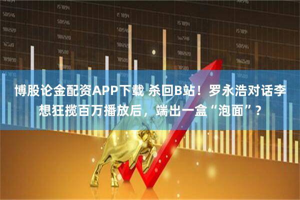 博股论金配资APP下载 杀回B站！罗永浩对话李想狂揽百万播放后，端出一盒“泡面”？