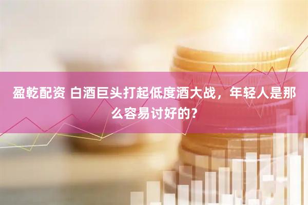 盈乾配资 白酒巨头打起低度酒大战，年轻人是那么容易讨好的？