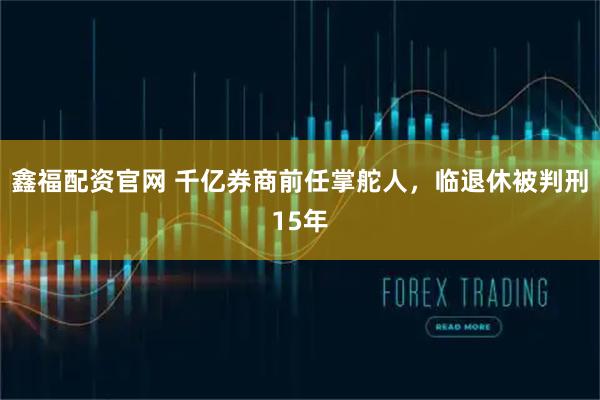 鑫福配资官网 千亿券商前任掌舵人，临退休被判刑15年