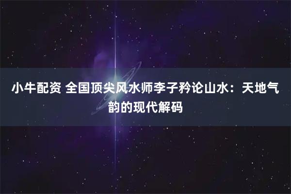 小牛配资 全国顶尖风水师李子矜论山水：天地气韵的现代解码