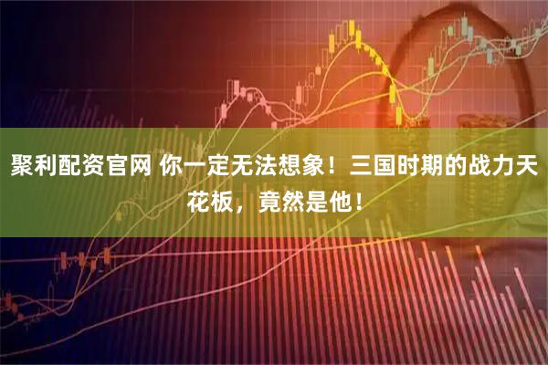 聚利配资官网 你一定无法想象！三国时期的战力天花板，竟然是他！