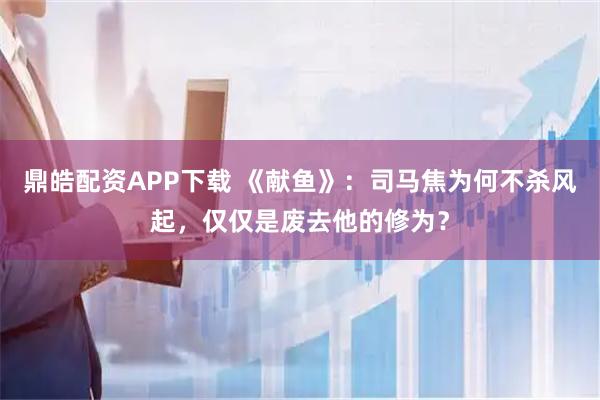 鼎皓配资APP下载 《献鱼》：司马焦为何不杀风起，仅仅是废去他的修为？