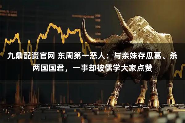 九鼎配资官网 东周第一恶人：与亲妹存瓜葛、杀两国国君，一事却被儒学大家点赞