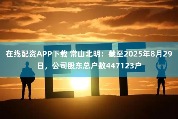 在线配资APP下载 常山北明：截至2025年8月29日，公司股东总户数447123户
