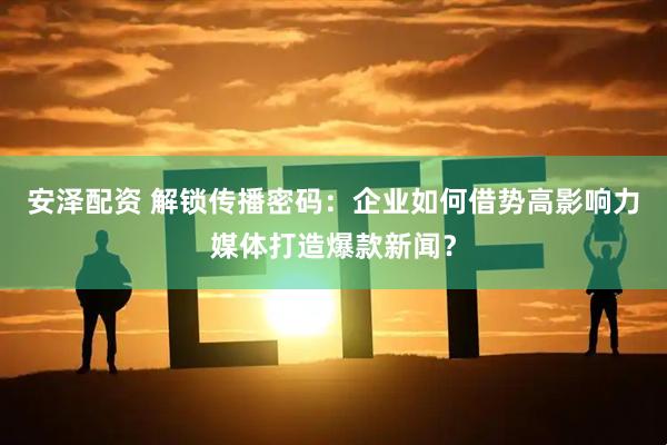 安泽配资 解锁传播密码：企业如何借势高影响力媒体打造爆款新闻？