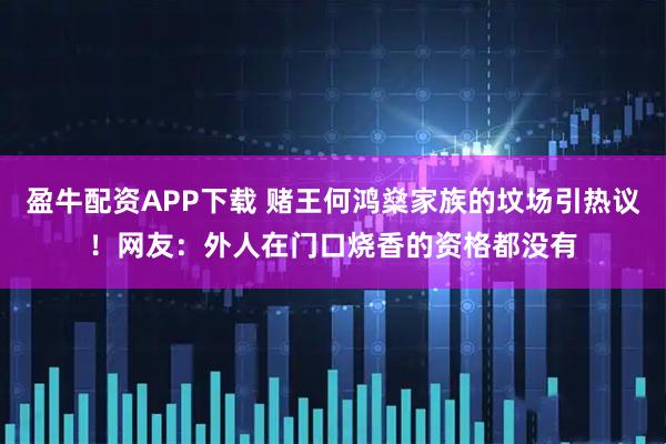盈牛配资APP下载 赌王何鸿燊家族的坟场引热议！网友：外人在门口烧香的资格都没有