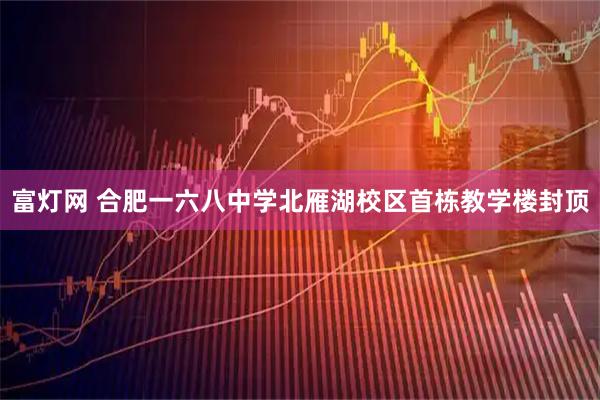 富灯网 合肥一六八中学北雁湖校区首栋教学楼封顶