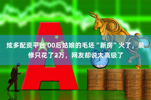 炫多配资平台 00后姑娘的毛坯“新房”火了，装修只花了2万，网友却说太高级了